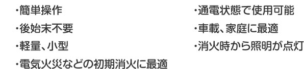 ・簡単操作・後始末不要・軽量、小型・電気火災などの初期消火に最適・通電状態で使用可能・車載、家庭に最適・消火時から照明が点灯